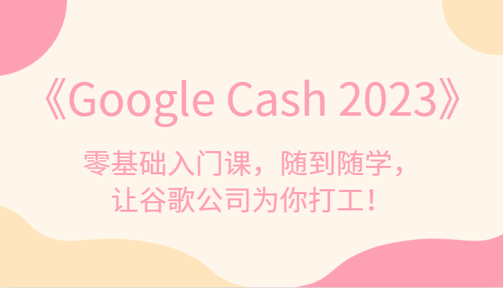 《Google Cash 2023》零基础入门课，随到随学，让谷歌公司为你打工！-赛德副业库