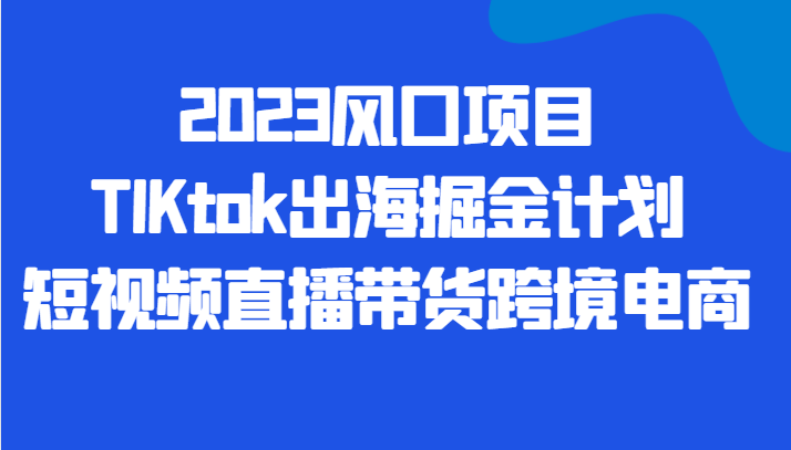2023风口项目TIKtok出海掘金计划短视频直播带货跨境电商 2023风口项目TIKtok出海掘金计划短视频直播带货跨境电商