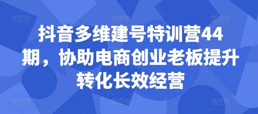 抖音多维建号特训营44期，协助电商创业老板提升转化长效经营-赛德副业库