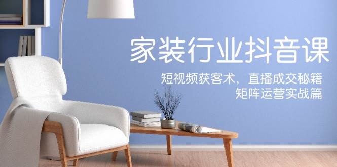 家装抖音课：短视频获客术，直播成交秘籍，矩阵运营实战篇-赛德副业库