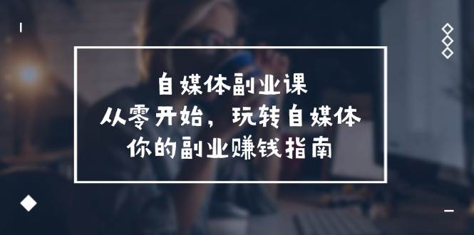 （11725期）自媒体-副业课，从0开始，玩转自媒体——你的副业赚钱指南（58节课）-赛德副业库