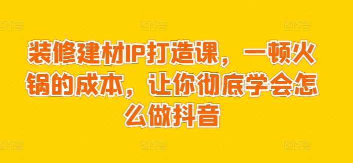 装修建材IP打造课,一顿火锅的成本,让你彻底学会怎么做抖音-赛德副业库