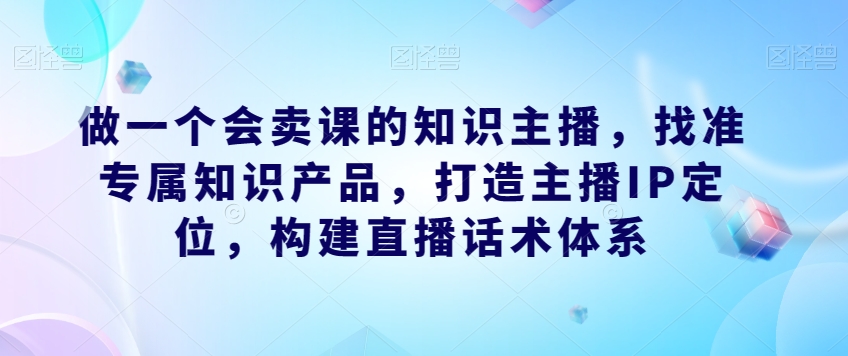 做一个会卖课的知识主播，找准专属知识产品，打造主播IP定位，构建直播话术体系-赛德副业库