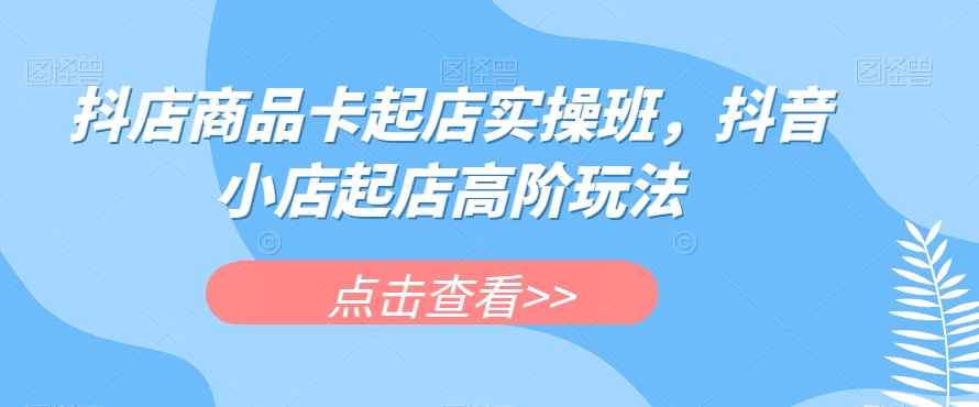 抖店商品卡起店实操班，抖音小店起店高阶玩法-赛德副业库