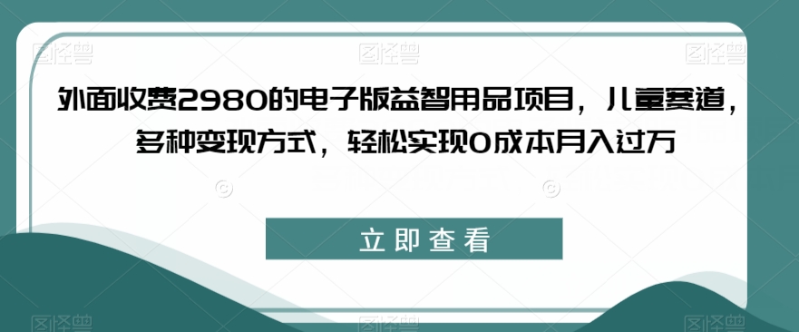 外面收费2980的电子版益智用品项目，儿童赛道，多种变现方式，轻松实现0成本月入过万【揭秘】-赛德副业库