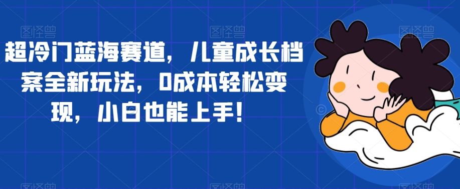 超冷门蓝海赛道，儿童成长档案全新玩法，0成本轻松变现，小白也能上手【揭秘】-赛德副业库