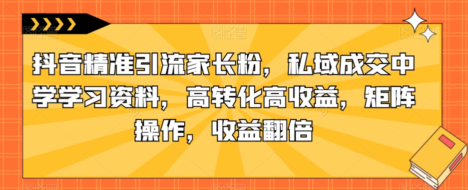 抖音精准引流家长粉，私域成交中学学习资料，高转化高收益，矩阵操作，收益翻倍【揭秘】-赛德副业库