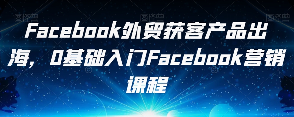 Facebook外贸获客产品出海，0基础入门Facebook营销课程-赛德副业库