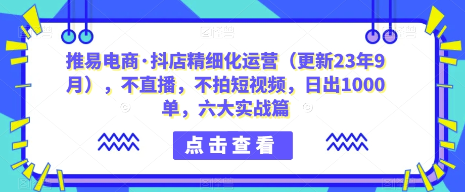 推易电商·抖店精细化运营（更新23年9月），不直播，不拍短视频，日出1000单，六大实战篇-赛德副业库