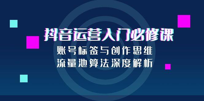 (15149期)抖音运营入门必修课,账号标签与创作思维,流量池算法深度解析-赛德副业库