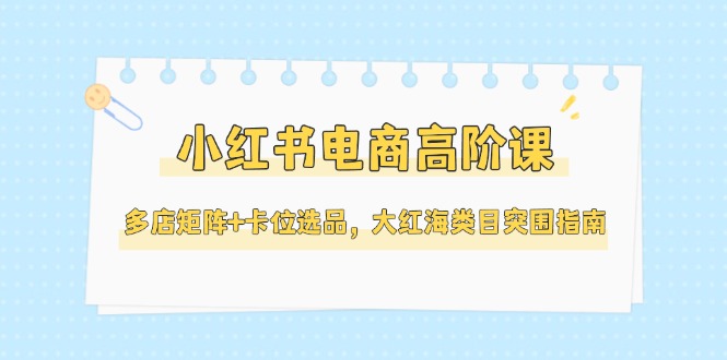 （14940期）小红书电商高阶课，多店矩阵+卡位选品，大红海类目突围指南（更新5月）-赛德副业库