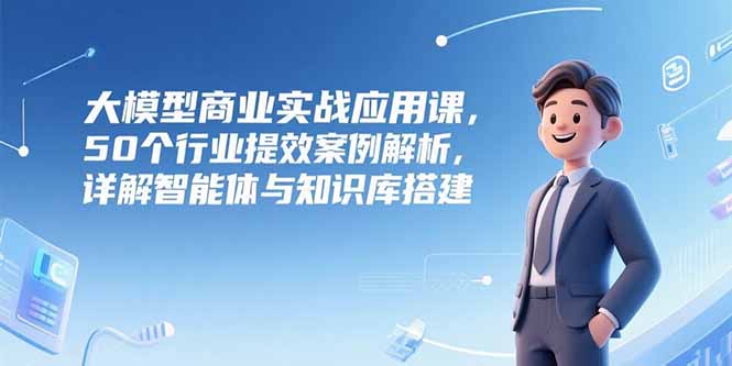（15274期）大模型商业实战应用课，50个行业提效案例解析，详解智能体与知识库搭建-赛德副业库