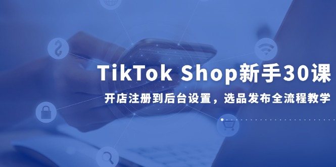 （14960期）TikTok Shop新手30课，开店注册到后台设置，选品发布全流程教学-赛德副业库