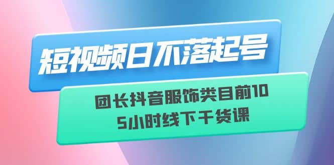 短视频日不落起号【6月11线下课】团长抖音服饰类目前10 5小时线下干货课-赛德副业库