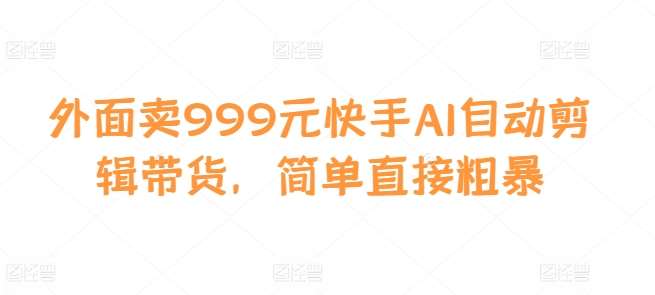外面卖999元快手AI自动剪辑带货，简单直接粗暴-赛德副业库