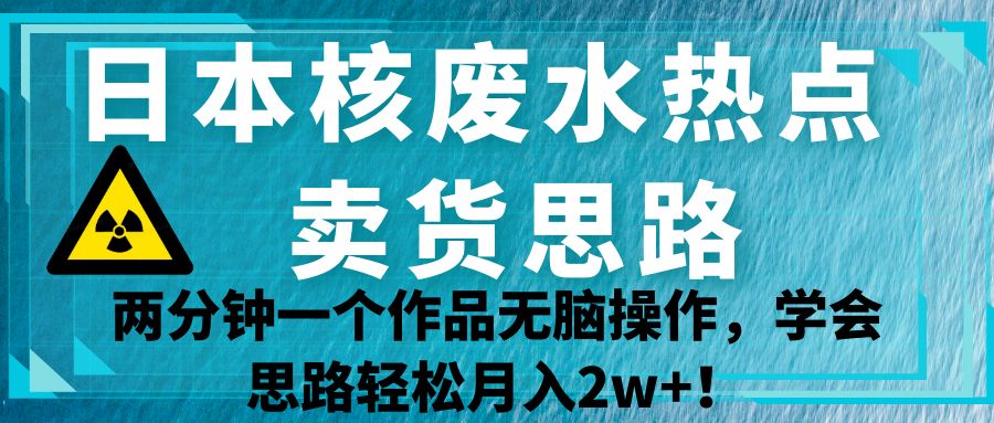 日本核废水热点卖货思路，两分钟一个作品无脑操作，学会思路轻松月入2w+！-赛德副业库