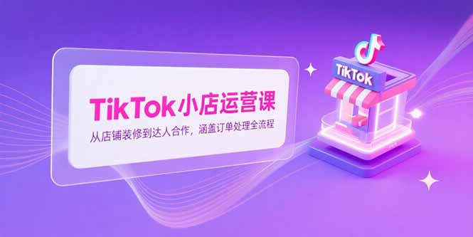 （15290期）TikTok小店运营课，从店铺装修到达人合作，涵盖订单处理全流程-赛德副业库