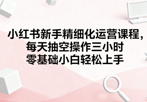 小红书新手精细化运营课程，每天抽空操作三小时，零基础小白轻松上手-赛德副业库