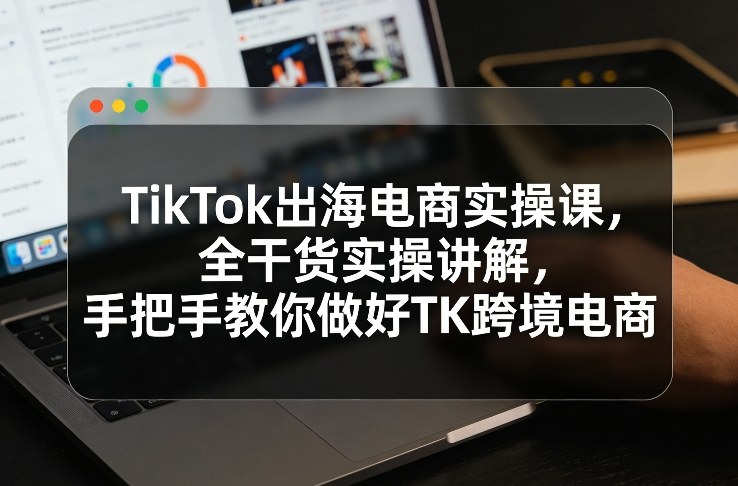 TikTok出海电商实操课，全干货实操讲解，手把手教你做好TK跨境电商-赛德副业库