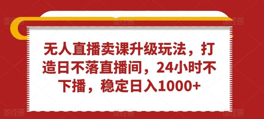无人直播卖课升级玩法，打造日不落直播间，24小时不下播，稳定日入1000+【揭秘】-赛德副业库