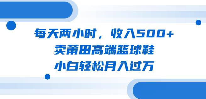 每天两小时，收入500+，卖莆田高端篮球鞋，小白轻松月入过万（教程+素材）【揭秘】-赛德副业库