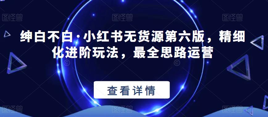 绅白不白·小红书无货源第六版，精细化进阶玩法，最全思路运营-赛德副业库