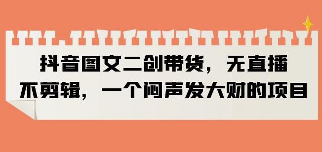 抖音图文二创带货，无直播，不剪辑，一个闷声发大财的项目【揭秘】-赛德副业库