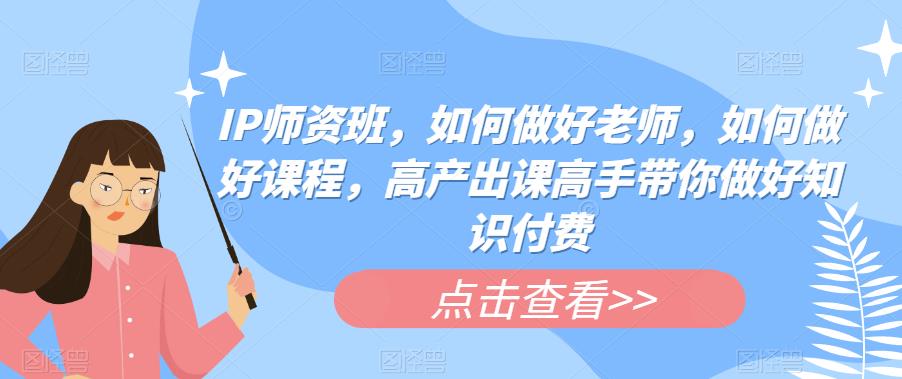 IP师资班,如何做好老师,如何做好课程,高产出课高手带你做好知识付费-赛德副业库