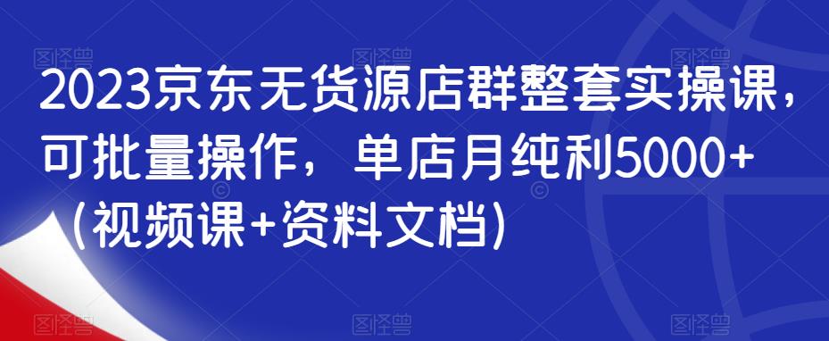 2023京东无货源店群整套实操课，可批量操作，单店月纯利5000+（视频课+资料文档）-赛德副业库