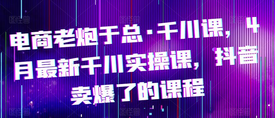 电商老炮于总·千川课，最新千川实操课，抖音卖爆了的课程-赛德副业库
