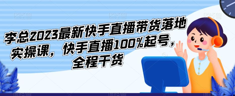 李总2023最新快手直播带货落地实操课，快手直播100%起号，全程干货-赛德副业库