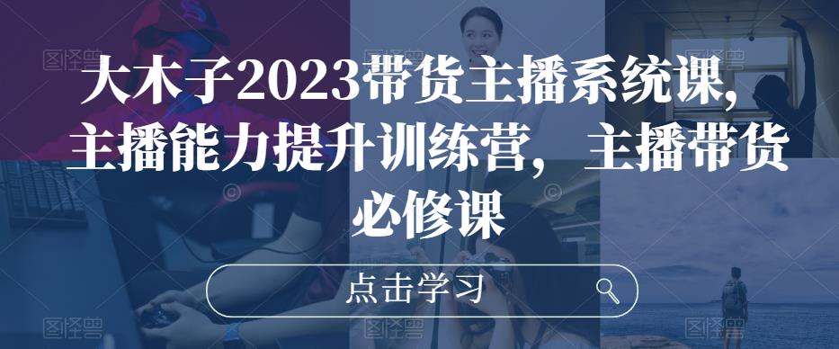 大木子2023带货主播系统课，主播能力提升训练营，主播带货必修课-赛德副业库