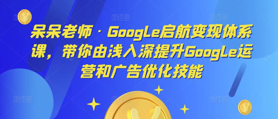 呆呆老师·Google启航变现体系课，带你由浅入深提升Google运营和广告优化技能-赛德副业库