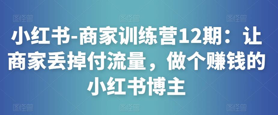 小红书-商家训练营12期：让商家丢掉付流量，做个赚钱的小红书博主-赛德副业库