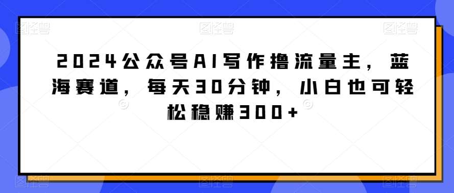 2024公众号AI写作撸流量主，蓝海赛道，每天30分钟，小白也可轻松稳赚300+【揭秘】-赛德副业库