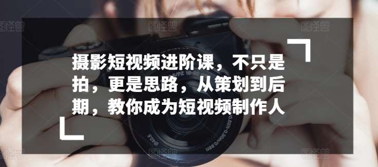 摄影短视频进阶课，不只是拍，更是思路，从策划到后期，教你成为短视频制作人-赛德副业库