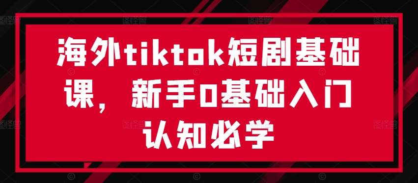 海外tiktok短剧基础课,新手0基础入门认知必学-赛德副业库