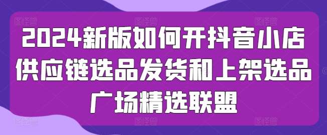 2024新版如何开抖音小店供应链选品发货和上架选品广场精选联盟-赛德副业库