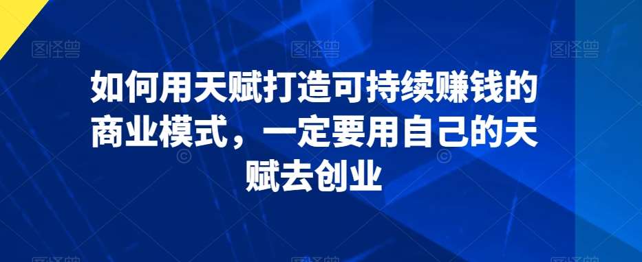 如何用天赋打造可持续赚钱的商业模式，一定要用自己的天赋去创业-赛德副业库