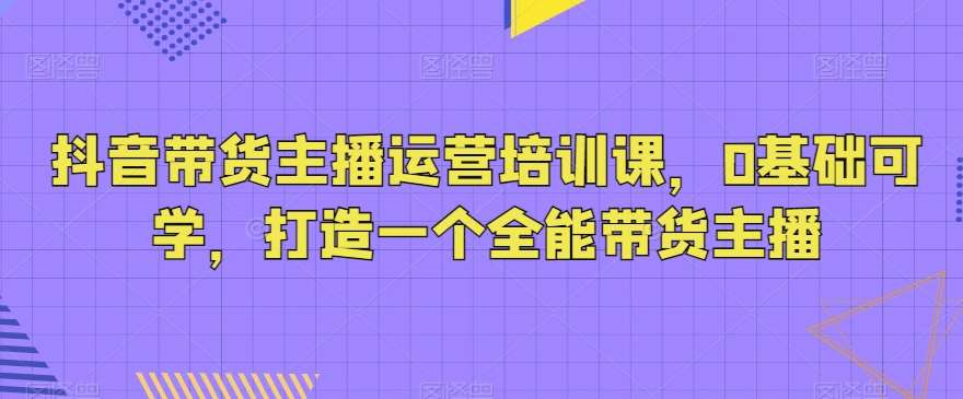 抖音带货主播运营培训课，0基础可学，打造一个全能带货主播-赛德副业库
