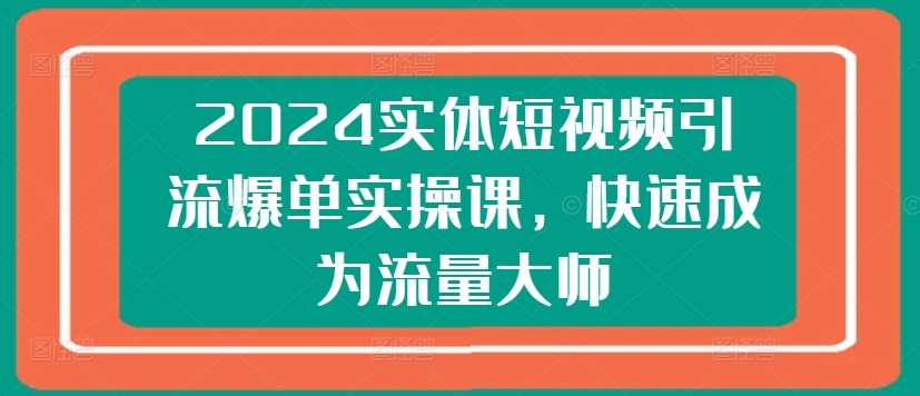 2024实体短视频引流爆单实操课,快速成为流量大师-赛德副业库