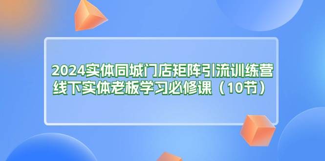 （11258期）2024实体同城门店矩阵引流训练营，线下实体老板学习必修课（10节）-赛德副业库