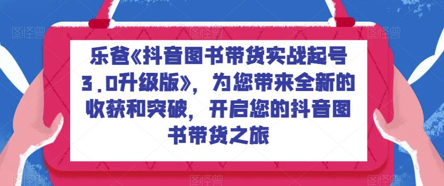 乐爸《抖音图书带货实战起号3.0升级版》，为您带来全新的收获和突破，开启您的抖音图书带货之旅-赛德副业库