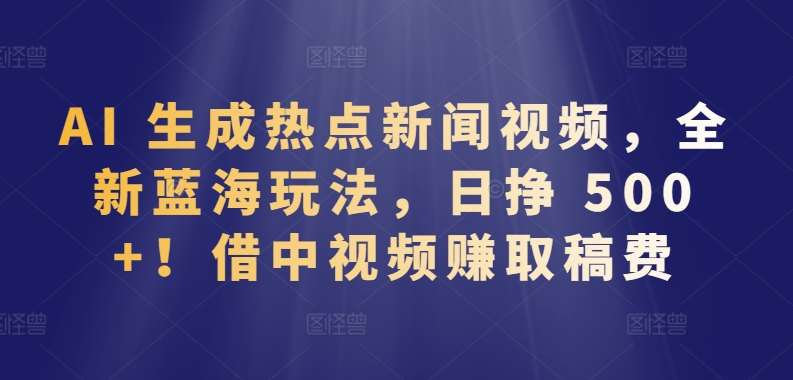 AI 生成热点新闻视频,全新蓝海玩法,日挣 500+!借中视频赚取稿费【揭秘】-赛德副业库