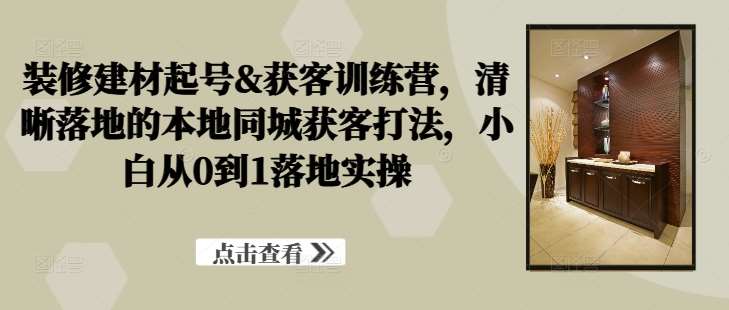 装修建材起号&获客训练营，​清晰落地的本地同城获客打法，小白从0到1落地实操-赛德副业库