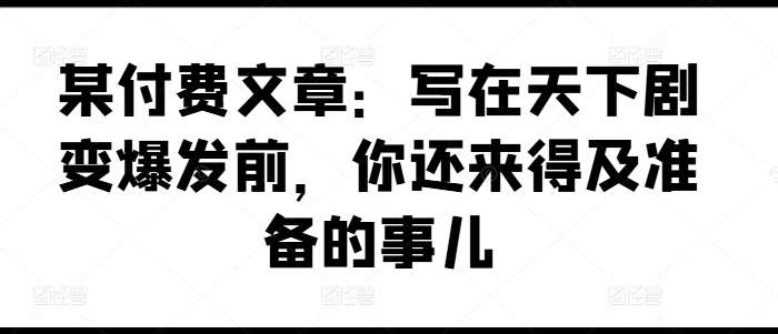 某付费文章：写在天下剧变爆发前，你还来得及准备的事儿-赛德副业库