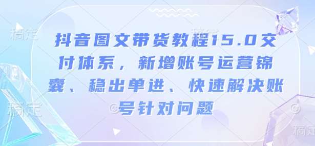 抖音图文带货教程15.0交付体系，新增账号运营锦囊、稳出单进、快速解决账号针对问题-赛德副业库