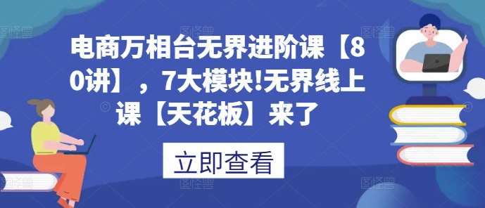 电商万相台无界进阶课【80讲】，7大模块!无界线上课【天花板】来了-赛德副业库