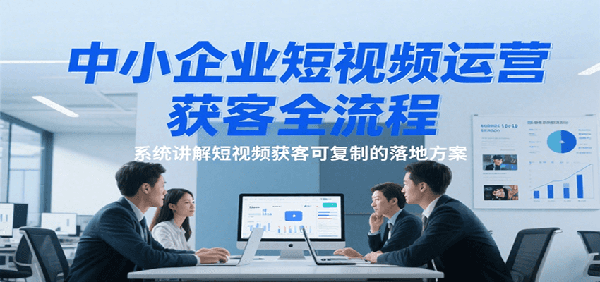 中小企业短视频运营获客全流程,系统讲解短视频获客可复制的落地方案-赛德副业库