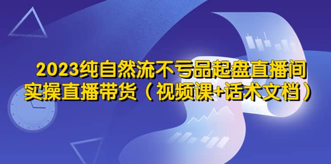 2023纯自然流不亏品起盘直播间，实操直播带货（视频课+话术文档）-赛德副业库